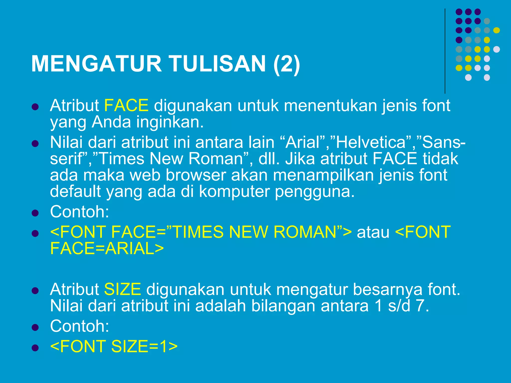 MENGATUR TULISAN (2)
 Atribut FACE digunakan untuk menentukan jenis font
yang Anda inginkan.
 Nilai dari atribut ini antara lain “Arial”,”Helvetica”,”Sans-
serif”,”Times New Roman”, dll. Jika atribut FACE tidak
ada maka web browser akan menampilkan jenis font
default yang ada di komputer pengguna.
 Contoh:
 <FONT FACE=”TIMES NEW ROMAN”> atau <FONT
FACE=ARIAL>
 Atribut SIZE digunakan untuk mengatur besarnya font.
Nilai dari atribut ini adalah bilangan antara 1 s/d 7.
 Contoh:
 <FONT SIZE=1>
 