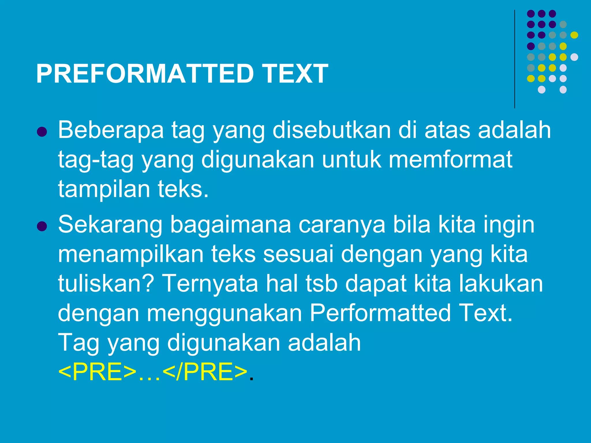 PREFORMATTED TEXT
 Beberapa tag yang disebutkan di atas adalah
tag-tag yang digunakan untuk memformat
tampilan teks.
 Sekarang bagaimana caranya bila kita ingin
menampilkan teks sesuai dengan yang kita
tuliskan? Ternyata hal tsb dapat kita lakukan
dengan menggunakan Performatted Text.
Tag yang digunakan adalah
<PRE>…</PRE>.
 