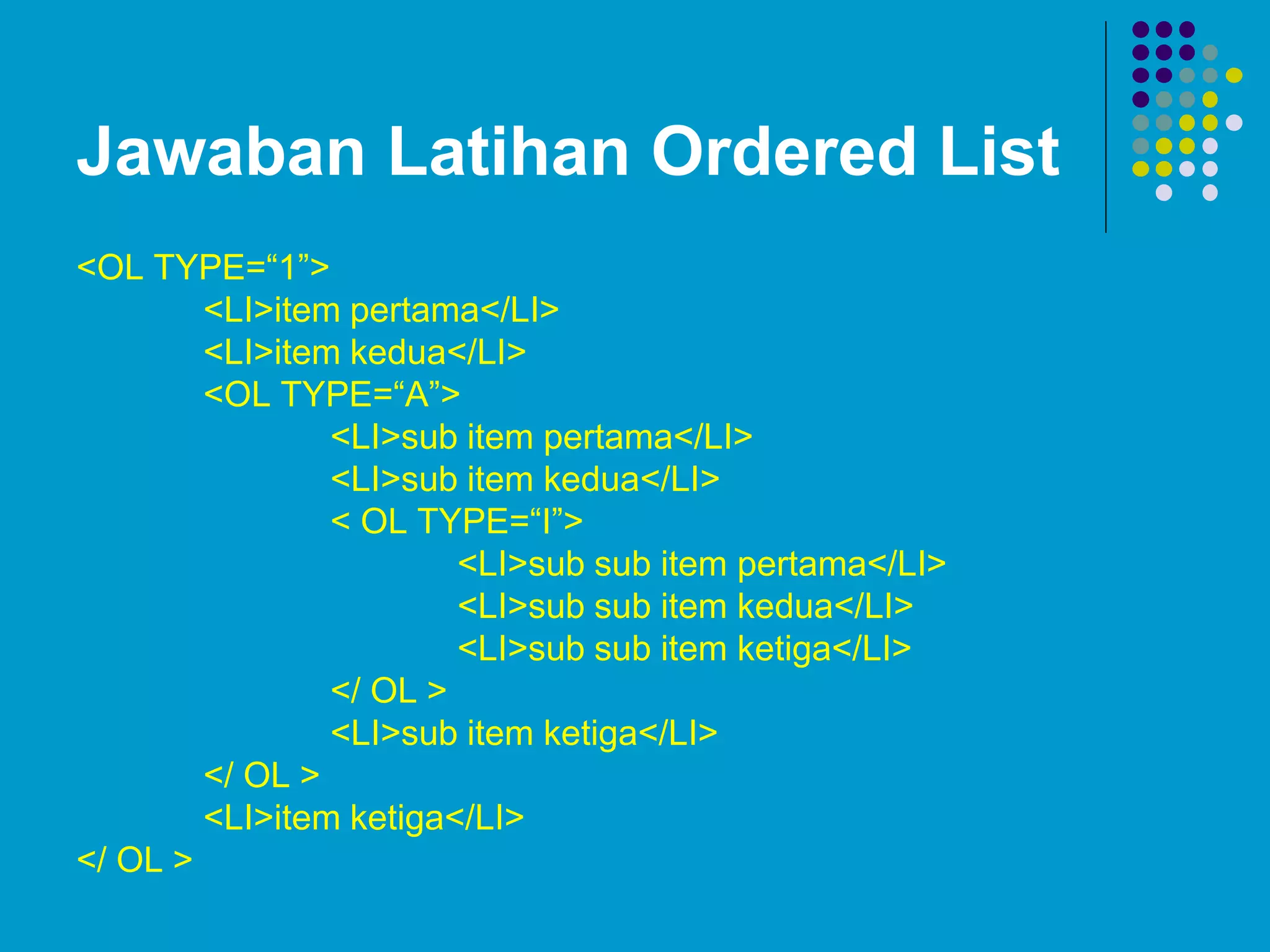 Jawaban Latihan Ordered List
<OL TYPE=“1”>
<LI>item pertama</LI>
<LI>item kedua</LI>
<OL TYPE=“A”>
<LI>sub item pertama</LI>
<LI>sub item kedua</LI>
< OL TYPE=“I”>
<LI>sub sub item pertama</LI>
<LI>sub sub item kedua</LI>
<LI>sub sub item ketiga</LI>
</ OL >
<LI>sub item ketiga</LI>
</ OL >
<LI>item ketiga</LI>
</ OL >
 