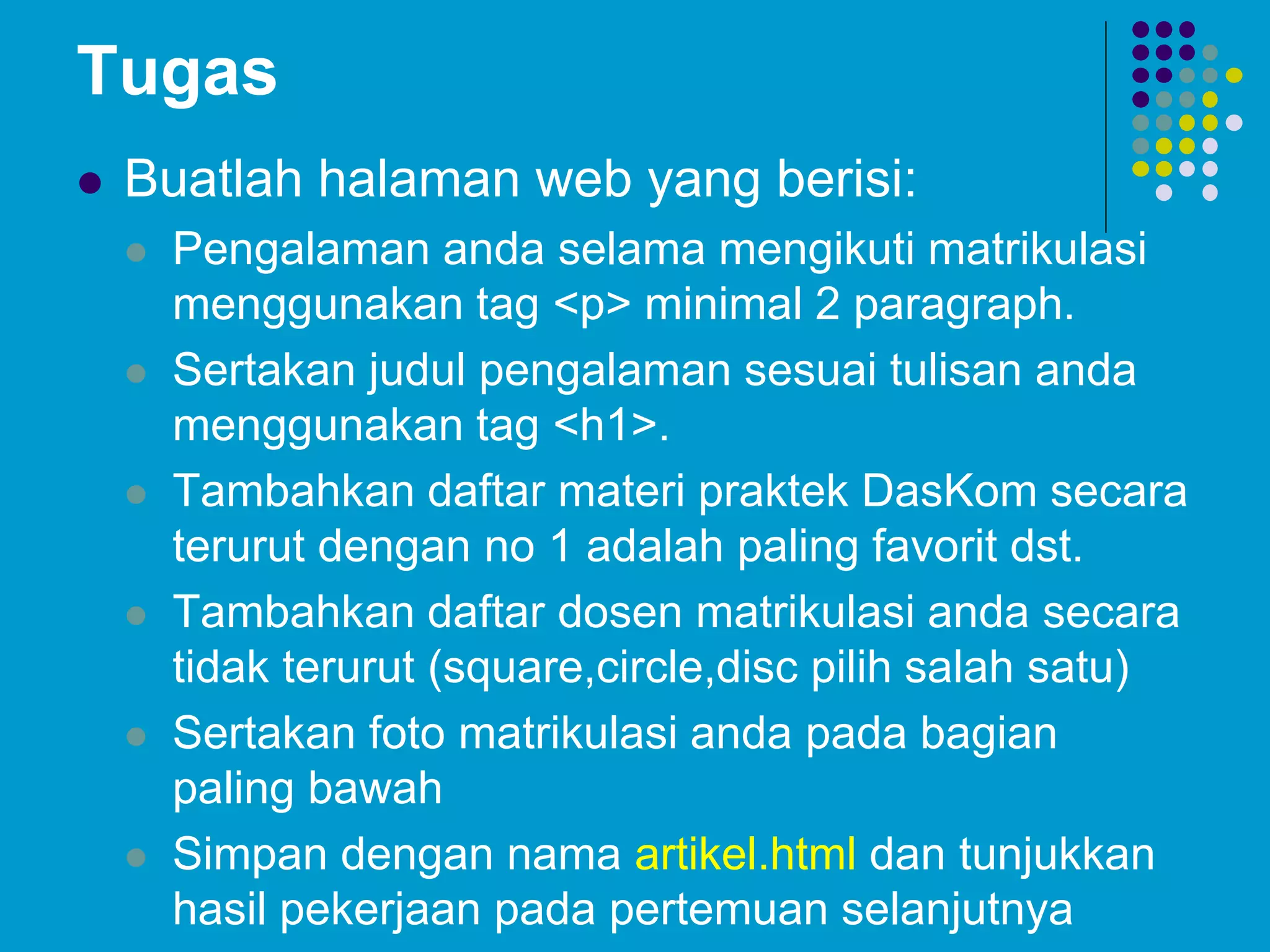 Tugas
 Buatlah halaman web yang berisi:
 Pengalaman anda selama mengikuti matrikulasi
menggunakan tag <p> minimal 2 paragraph.
 Sertakan judul pengalaman sesuai tulisan anda
menggunakan tag <h1>.
 Tambahkan daftar materi praktek DasKom secara
terurut dengan no 1 adalah paling favorit dst.
 Tambahkan daftar dosen matrikulasi anda secara
tidak terurut (square,circle,disc pilih salah satu)
 Sertakan foto matrikulasi anda pada bagian
paling bawah
 Simpan dengan nama artikel.html dan tunjukkan
hasil pekerjaan pada pertemuan selanjutnya
 