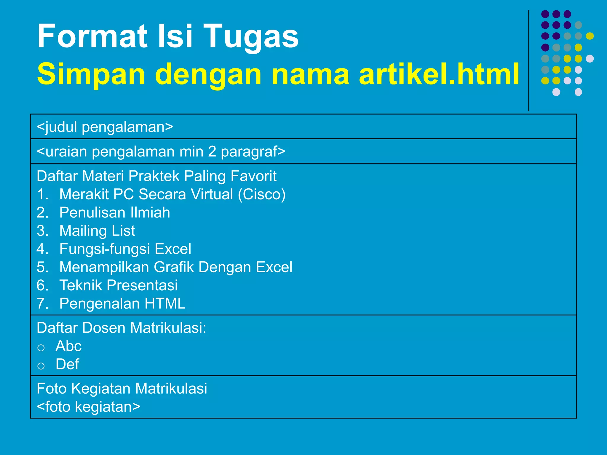 Format Isi Tugas
Simpan dengan nama artikel.html
<judul pengalaman>
<uraian pengalaman min 2 paragraf>
Daftar Materi Praktek Paling Favorit
1. Merakit PC Secara Virtual (Cisco)
2. Penulisan Ilmiah
3. Mailing List
4. Fungsi-fungsi Excel
5. Menampilkan Grafik Dengan Excel
6. Teknik Presentasi
7. Pengenalan HTML
Daftar Dosen Matrikulasi:
o Abc
o Def
Foto Kegiatan Matrikulasi
<foto kegiatan>
 
