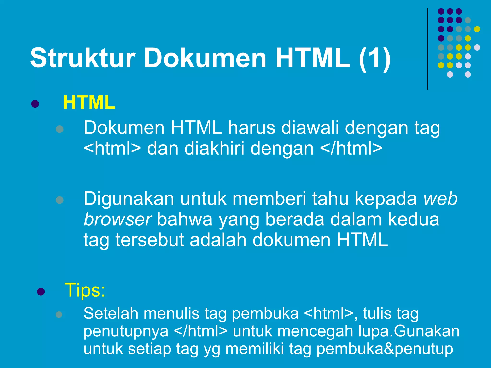 Struktur Dokumen HTML (1)
 HTML
 Dokumen HTML harus diawali dengan tag
<html> dan diakhiri dengan </html>
 Digunakan untuk memberi tahu kepada web
browser bahwa yang berada dalam kedua
tag tersebut adalah dokumen HTML
 Tips:
 Setelah menulis tag pembuka <html>, tulis tag
penutupnya </html> untuk mencegah lupa.Gunakan
untuk setiap tag yg memiliki tag pembuka&penutup
 