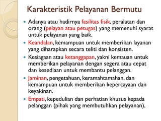 Karakteristik Pelayanan Bermutu
 Adanya atau hadirnya fasilitas fisik, peralatan dan
orang (pelayan atau petugas) yang memenuhi syarat
untuk pelayanan yang baik.
 Keandalan, kemampuan untuk memberikan layanan
yang diharapkan secara teliti dan konsisten.
 Kesiagaan atau ketanggapan, yakni kemauan untuk
memberikan pelayanan dengan segera atau cepat
dan kesediaan untuk membantu pelanggan.
 Jaminan, pengetahuan, keramahtamahan, dan
kemampuan untuk memberikan kepercayaan dan
keyakinan.
 Empati, kepedulian dan perhatian khusus kepada
pelanggan (pihak yang membutuhkan pelayanan).
 
