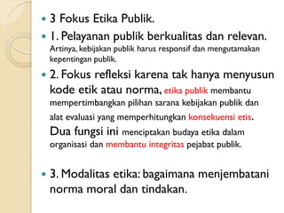  3 Fokus Etika Publik.
 1. Pelayanan publik berkualitas dan relevan.
Artinya, kebijakan publik harus responsif dan mengutamakan
kepentingan publik.
 2. Fokus refleksi karena tak hanya menyusun
kode etik atau norma, etika publik membantu
mempertimbangkan pilihan sarana kebijakan publik dan
alat evaluasi yang memperhitungkan konsekuensi etis.
Dua fungsi ini menciptakan budaya etika dalam
organisasi dan membantu integritas pejabat publik.
 3. Modalitas etika: bagaimana menjembatani
norma moral dan tindakan.
 