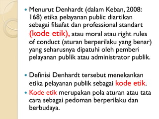  Menurut Denhardt (dalam Keban, 2008:
168) etika pelayanan public diartikan
sebagai filsafat dan professional standart
(kode etik), atau moral atau right rules
of conduct (aturan berperilaku yang benar)
yang seharusnya dipatuhi oleh pemberi
pelayanan publik atau administrator publik.
 Definisi Denhardt tersebut menekankan
etika pelayanan publik sebagai kode etik.
 Kode etik merupakan pola aturan atau tata
cara sebagai pedoman berperilaku dan
berbudaya.
 