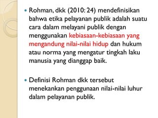  Rohman, dkk (2010: 24) mendefinisikan
bahwa etika pelayanan publik adalah suatu
cara dalam melayani publik dengan
menggunakan kebiasaan-kebiasaan yang
mengandung nilai-nilai hidup dan hukum
atau norma yang mengatur tingkah laku
manusia yang dianggap baik.
 Definisi Rohman dkk tersebut
menekankan penggunaan nilai-nilai luhur
dalam pelayanan publik.
 