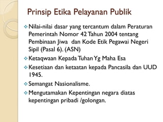 Prinsip Etika Pelayanan Publik
Nilai-nilai dasar yang tercantum dalam Peraturan
Pemerintah Nomor 42 Tahun 2004 tentang
Pembinaan Jiwa dan Kode Etik Pegawai Negeri
Sipil (Pasal 6). (ASN)
Ketaqwaan Kepada TuhanYg Maha Esa
Kesetiaan dan ketaatan kepada Pancasila dan UUD
1945.
Semangat Nasionalisme.
Mengutamakan Kepentingan negara diatas
kepentingan pribadi /golongan.
 