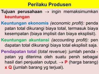 Perilaku Produsen 
Tujuan perusahaan  ingin memaksimumkan 
keuntungan 
Keuntungan ekonomis (economic profit): penda 
patan total dikurangi biaya total, termasuk biaya 
kesempatan (biaya implisit dan biaya eksplisit). 
Keuntungan akuntansi (accounting profit): pen 
dapatan total dikurangi biaya total eksplisit saja. 
Pendapatan total (total revenue): jumlah penda - 
patan yg diterima oleh suatu persh sebagai 
hasil dari penjualan output.  P (harga barang) 
x Q (jumlah barang yg terjual). 
 