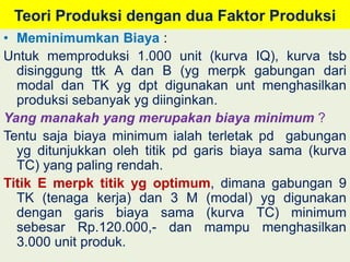 Teori Produksi dengan dua Faktor Produksi 
• Meminimumkan Biaya : 
Untuk memproduksi 1.000 unit (kurva IQ), kurva tsb 
disinggung ttk A dan B (yg merpk gabungan dari 
modal dan TK yg dpt digunakan unt menghasilkan 
produksi sebanyak yg diinginkan. 
Yang manakah yang merupakan biaya minimum ? 
Tentu saja biaya minimum ialah terletak pd gabungan 
yg ditunjukkan oleh titik pd garis biaya sama (kurva 
TC) yang paling rendah. 
Titik E merpk titik yg optimum, dimana gabungan 9 
TK (tenaga kerja) dan 3 M (modal) yg digunakan 
dengan garis biaya sama (kurva TC) minimum 
sebesar Rp.120.000,- dan mampu menghasilkan 
3.000 unit produk. 
 