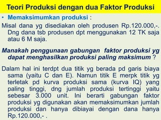 Teori Produksi dengan dua Faktor Produksi 
• Memaksimumkan produksi : 
Misal dana yg disediakan oleh produsen Rp.120.000,-. 
Dng dana tsb produsen dpt menggunakan 12 TK saja 
atau 6 M saja. 
Manakah penggunaan gabungan faktor produksi yg 
dapat menghasilkan produksi paling maksimum ? 
Dalam hal ini terdpt dua titik yg berada pd garis biaya 
sama (yaitu C dan E). Namun titik E merpk titik yg 
terletak pd kurva produksi sama (kurva IQ) yang 
paling tinggi, dng jumlah produksi tertinggi yaitu 
sebesar 3.000 unit. Ini berarti gabungan faktor 
produksi yg digunakan akan memaksimumkan jumlah 
produksi dan hanya dibiayai dengan dana hanya 
Rp.120.000,- . 
 