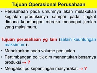 Tujuan Operasional Perusahaan 
• Perusahaan pada umumnya akan melakukan 
kegiatan produksinya sampai pada tingkat 
dimana keuntungan mereka mencapai jumlah 
yang maksimum. 
Tujuan perusahaan yg lain (selain keuntungan 
maksimum) : 
• Menekankan pada volume penjualan 
• Pertimbangan politik dlm menentukan besarnya 
produksi  ? 
• Mengabdi pd kepentingan masyarakat  ? 
 