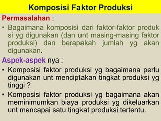 Komposisi Faktor Produksi 
Permasalahan : 
• Bagaimana komposisi dari faktor-faktor produk 
si yg digunakan (dan unt masing-masing faktor 
produksi) dan berapakah jumlah yg akan 
digunakan. 
Aspek-aspek nya : 
• Komposisi faktor produksi yg bagaimana perlu 
digunakan unt menciptakan tingkat produksi yg 
tinggi ? 
• Komposisi faktor produksi yg bagaimana akan 
meminimumkan biaya produksi yg dikeluarkan 
unt mencapai satu tingkat produksi tertentu. 
 
