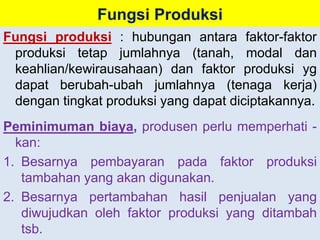 Fungsi Produksi 
Fungsi produksi : hubungan antara faktor-faktor 
produksi tetap jumlahnya (tanah, modal dan 
keahlian/kewirausahaan) dan faktor produksi yg 
dapat berubah-ubah jumlahnya (tenaga kerja) 
dengan tingkat produksi yang dapat diciptakannya. 
Peminimuman biaya, produsen perlu memperhati - 
kan: 
1. Besarnya pembayaran pada faktor produksi 
tambahan yang akan digunakan. 
2. Besarnya pertambahan hasil penjualan yang 
diwujudkan oleh faktor produksi yang ditambah 
tsb. 
 