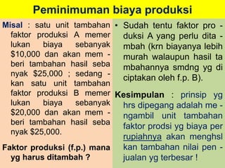 Peminimuman biaya produksi 
Misal : satu unit tambahan 
faktor produksi A memer 
lukan biaya sebanyak 
$10,000 dan akan mem - 
beri tambahan hasil seba 
nyak $25,000 ; sedang - 
kan satu unit tambahan 
faktor produksi B memer 
lukan biaya sebanyak 
$20,000 dan akan mem - 
beri tambahan hasil seba 
nyak $25,000. 
Faktor produksi (f.p.) mana 
yg harus ditambah ? 
• Sudah tentu faktor pro - 
duksi A yang perlu dita - 
mbah (krn biayanya lebih 
murah walaupun hasil ta 
mbahannya smdng yg di 
ciptakan oleh f.p. B). 
Kesimpulan : prinsip yg 
hrs dipegang adalah me - 
ngambil unit tambahan 
faktor prodsi yg biaya per 
rupiahnya akan menghsl 
kan tambahan nilai pen - 
jualan yg terbesar ! 
 
