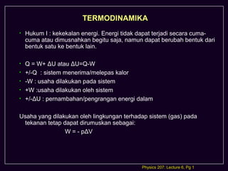 TERMODINAMIKA
•   Hukum I : kekekalan energi. Energi tidak dapat terjadi secara cuma-
    cuma atau dimusnahkan begitu saja, namun dapat berubah bentuk dari
    bentuk satu ke bentuk lain.

•   Q = W+ ΔU atau ΔU=Q-W
•   +/-Q : sistem menerima/melepas kalor
•   -W : usaha dilakukan pada sistem
•   +W :usaha dilakukan oleh sistem
•   +/-ΔU : pernambahan/pengrangan energi dalam

Usaha yang dilakukan oleh lingkungan terhadap sistem (gas) pada
 tekanan tetap dapat dirumuskan sebagai:
                W = - pΔV




                                             Physics 207: Lecture 6, Pg 1
 