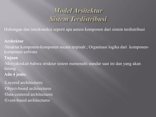 Hubungan dan interkoneksi seperti apa antara komponen dari sistem terdistribusi

Arsitektur
Struktur komponen-komponen secara terpisah ; Organisasi logika dari komponen-
komponen sofware
Tujuan
Menyakinkan bahwa struktur sistem memenuhi standar saat ini dan yang akan
datang
Ada 4 jenis:
Layered architectures
Object-based architectures

Data-centered architectures

Event-based architectures
 