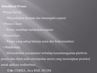 Klasifikasi Proses
 •Proses Server
  – Menyediakan layanan dan menangani request
 • Proses Client
  – Proses membuat melakukan request
 • Proses Peer
  – Proses yang saling bekerja sama dan berkomunikasi
 • Middleware
  – Menyediakan transparansi terhadap keanekaragaman platform
proses dan objek pada sekumpulan mesin yang menerapkan protokol
untuk aplikasi terdistribusi
     Cth: CORBA, Java RMI, DCOM
 