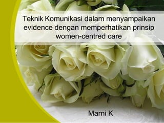 Teknik Komunikasi dalam menyampaikan
evidence dengan memperhatikan prinsip
women-centred care
Marni K
 