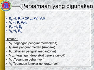 Persamaan yang digunakan
• Eg =Ia Ra + 2V sik +VL Volt
• Vf =If Rf Volt
• Pin =Ia Eg
• VL =IL RL
Dimana :
• Vf : tegangan penguat medan(volt)
• If :arus penguat medan (Ampere)
• Rf :tahanan penguat medan(ohm)
• V sik :tegangan drop sikat generator(volt)
• VL :Tegangan beban(volt)
• Vg:Tegangan jangkar generator(volt)
 