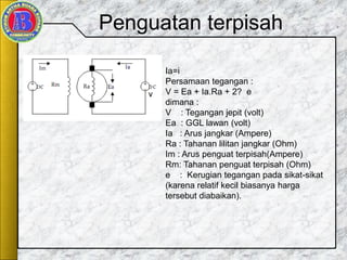 Penguatan terpisah
Ia=i
Persamaan tegangan :
V = Ea + Ia.Ra + 2? e
dimana :
V : Tegangan jepit (volt)
Ea : GGL lawan (volt)
Ia : Arus jangkar (Ampere)
Ra : Tahanan lilitan jangkar (Ohm)
Im : Arus penguat terpisah(Ampere)
Rm: Tahanan penguat terpisah (Ohm)
e : Kerugian tegangan pada sikat-sikat
(karena relatif kecil biasanya harga
tersebut diabaikan).
 