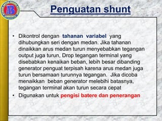 Penguatan shunt
• Dikontrol dengan tahanan variabel yang
dihubungkan seri dengan medan. Jika tahanan
dinaikkan arus medan turun menyebabkan tegangan
output juga turun, Drop tegangan terminal yang
disebabkan kenaikan beban, lebih besar dibanding
generator penguat terpisah karena arus medan juga
turun bersamaan turunnya tegangan. Jika dicoba
menaikkan beban generator melebihi batasnya,
tegangan terminal akan turun secara cepat
• Digunakan untuk pengisi batere dan penerangan
 