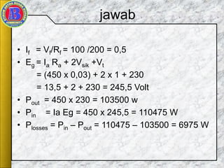jawab
• If = Vf/Rf = 100 /200 = 0,5
• Eg = Ia Ra + 2Vsik +Vt
= (450 x 0,03) + 2 x 1 + 230
= 13,5 + 2 + 230 = 245,5 Volt
• Pout = 450 x 230 = 103500 w
• Pin = Ia Eg = 450 x 245,5 = 110475 W
• Plosses = Pin – Pout = 110475 – 103500 = 6975 W
 