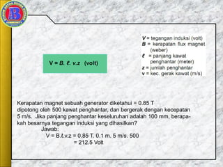 Kerapatan magnet sebuah generator diketahui = 0.85 T
dipotong oleh 500 kawat penghantar, dan bergerak dengan kecepatan
5 m/s. Jika panjang penghantar keseluruhan adalah 100 mm, berapa-
kah besarnya tegangan induksi yang dihasilkan?
Jawab:
V = B.ℓ.v.z = 0.85 T. 0.1 m. 5 m/s. 500
= 212.5 Volt
 