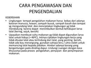 CARA PENGAWASAN DAN
PENGENDALIAN
KEBERSIHAN
• Lingkungan tempat pengolahan makanan harus bebas dari adanya
kotoran manusia, hewan, sampah busuk, sampah basah dan tempat
yg mengundang lalat dan menciptakan lingkungan yg tidak
mendukung karena dapat menimbulkan bentuk kehidupan larva
lalat (kering, sejuk, bersih)
• Upayakan membuat suhu makanan yg tidak dapat digunakan larva
lalat untuk hidup (> 46ºC), Intinya ciptakan lingkungan kerja yang
tidak disukai lalat atau terlindung dari lalat, yang penting bersih,
tidak ada bau merangsang, gunakan cahaya biru / ultra violet untuk
memancing lalat kepada jebakan. Hindari adanya barang yang
bergantungan pada dinding dapur. Lindungi ruangan dengan kasa
khususnya pada proses pengolahan, penyajian dan penyimpanan
makanan.
 