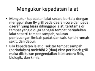 Mengukur kepadatan lalat
• Mengukur kepadatan lalat secara berkala dengan
menggunakan fly grill pada daerah core dan pada
daerah yang biasa dihinggapi lalat, terutama di
tempat yang diduga sebagai tempat perindukan
lalat seperti tempat sampah, saluran
pembuangan limbah padat dan cair, kantin rumah
sakit, dan dapur.
• Bila kepadatan lalat di sekitar tempat sampah
(perindukan) melebihi 2 (dua) ekor per block grill
maka dilakukan pengendalian lalat secara fisik,
biologik, dan kimia.
 