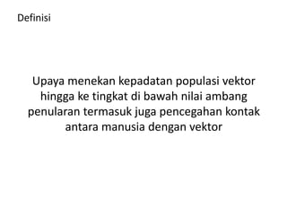 Definisi
Upaya menekan kepadatan populasi vektor
hingga ke tingkat di bawah nilai ambang
penularan termasuk juga pencegahan kontak
antara manusia dengan vektor
 
