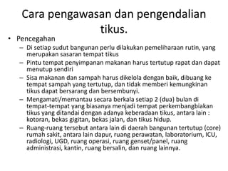Cara pengawasan dan pengendalian
tikus.
• Pencegahan
– Di setiap sudut bangunan perlu dilakukan pemeliharaan rutin, yang
merupakan sasaran tempat tikus
– Pintu tempat penyimpanan makanan harus tertutup rapat dan dapat
menutup sendiri
– Sisa makanan dan sampah harus dikelola dengan baik, dibuang ke
tempat sampah yang tertutup, dan tidak memberi kemungkinan
tikus dapat bersarang dan bersembunyi.
– Mengamati/memantau secara berkala setiap 2 (dua) bulan di
tempat-tempat yang biasanya menjadi tempat perkembangbiakan
tikus yang ditandai dengan adanya keberadaan tikus, antara lain :
kotoran, bekas gigitan, bekas jalan, dan tikus hidup.
– Ruang-ruang tersebut antara lain di daerah bangunan tertutup (core)
rumah sakit, antara lain dapur, ruang perawatan, laboratorium, ICU,
radiologi, UGD, ruang operasi, ruang genset/panel, ruang
administrasi, kantin, ruang bersalin, dan ruang lainnya.
 