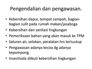 Pengendalian dan pengawasan.
• Kebersihan dapur, tempat sampah, bagian-
bagian sulit pada rumah makan/jasaboga
• Kebersihan dan sanitasi lingkungan
• Pemeriksaan bahan yang akan masuk ke TPM
• Saluran air, selokan, peralatan hrs tertuutup
• Pengawasan adanya kecoa dg adanya
kepompong.
• Insectisida diikuti kebersihan lingkungan
 