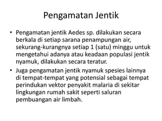 Pengamatan Jentik
• Pengamatan jentik Aedes sp. dilakukan secara
berkala di setiap sarana penampungan air,
sekurang-kurangnya setiap 1 (satu) minggu untuk
mengetahui adanya atau keadaan populasi jentik
nyamuk, dilakukan secara teratur.
• Juga pengamatan jentik nyamuk spesies lainnya
di tempat-tempat yang potensial sebagai tempat
perindukan vektor penyakit malaria di sekitar
lingkungan rumah sakit seperti saluran
pembuangan air limbah.
 