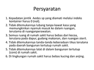 Persyaratan
1. Kepadatan jentik Aedes sp yang diamati melalui indeks
kontainer harus 0 (nol).
2. Tidak ditemukannya lubang tanpa kawat kasa yang
memungkinkan nyamuk masuk ke dalam ruangan,
terutama di ruanganperawatan.
3. Semua ruang di rumah sakit harus bebas dari kecoa,
terutana pada dapur, gudang makanan, dan ruangan steril.
4. Tidak ditemukannya tanda-tanda keberadaan tikus terutana
pada daerah bangunan tertutup rumah sakit.
5. Tidak ditemukannya lalat di dalam bangunan tertutup
(core) di rumah sakit.
6. Di lingkungan rumah sakit harus bebas kucing dan anjing.
 