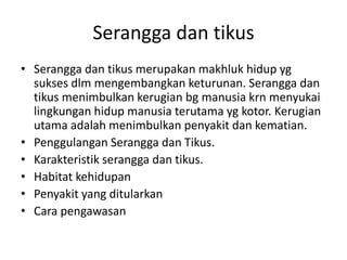 Serangga dan tikus
• Serangga dan tikus merupakan makhluk hidup yg
sukses dlm mengembangkan keturunan. Serangga dan
tikus menimbulkan kerugian bg manusia krn menyukai
lingkungan hidup manusia terutama yg kotor. Kerugian
utama adalah menimbulkan penyakit dan kematian.
• Penggulangan Serangga dan Tikus.
• Karakteristik serangga dan tikus.
• Habitat kehidupan
• Penyakit yang ditularkan
• Cara pengawasan
 