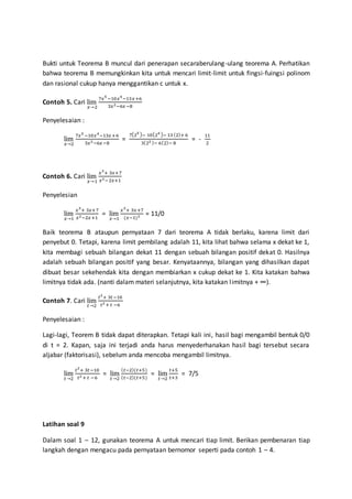 Bukti untuk Teorema B muncul dari penerapan secaraberulang-ulang teorema A. Perhatikan
bahwa teorema B memungkinkan kita untuk mencari limit-limit untuk fingsi-fuingsi polinom
dan rasional cukup hanya menggantikan c untuk x.
Contoh 5. Cari lim
𝑥→2
7𝑥5
−10𝑥4
−13𝑥+6
3𝑥2−6𝑥−8
Penyelesaian :
lim
𝑥→2
7𝑥5
−10𝑥4
−13𝑥+6
3𝑥2−6𝑥−8
=
7(25 )− 10(24 )− 13 (2)+ 6
3(22 )− 6(2)− 8
= -
11
2
Contoh 6. Cari lim
𝑥→1
𝑥3
+ 3𝑥+7
𝑥2−2𝑥+1
Penyelesian
lim
𝑥→1
𝑥3
+ 3𝑥+7
𝑥2−2𝑥+1
= lim
𝑥→1
𝑥3
+ 3𝑥+7
(𝑥−1)2 = 11/0
Baik teorema B ataupun pernyataan 7 dari teorema A tidak berlaku, karena limit dari
penyebut 0. Tetapi, karena limit pembilang adalah 11, kita lihat bahwa selama x dekat ke 1,
kita membagi sebuah bilangan dekat 11 dengan sebuah bilangan positif dekat 0. Hasilnya
adalah sebuah bilangan positif yang besar. Kenyataannya, bilangan yang dihasilkan dapat
dibuat besar sekehendak kita dengan membiarkan x cukup dekat ke 1. Kita katakan bahwa
limitnya tidak ada. (nanti dalam materi selanjutnya, kita katakan limitnya + ∞).
Contoh 7. Cari lim
𝑡→2
𝑡2
+ 3𝑡−10
𝑡2 + 𝑡 −6
Penyelesaian :
Lagi-lagi, Teorem B tidak dapat diterapkan. Tetapi kali ini, hasil bagi mengambil bentuk 0/0
di t = 2. Kapan, saja ini terjadi anda harus menyederhanakan hasil bagi tersebut secara
aljabar (faktorisasi), sebelum anda mencoba mengambil limitnya.
lim
𝑡→2
𝑡2
+ 3𝑡−10
𝑡2 + 𝑡 −6
= lim
𝑡→2
( 𝑡−2)(𝑡+5)
( 𝑡−2)(𝑡+5)
= lim
𝑡→2
𝑡+5
𝑡+3
= 7/5
Latihan soal 9
Dalam soal 1 – 12, gunakan teorema A untuk mencari tiap limit. Berikan pembenaran tiap
langkah dengan mengacu pada pernyataan bernomor seperti pada contoh 1 – 4.
 