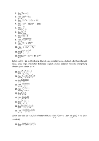 1. lim
𝑥→3
(7𝑥 − 4)
2. lim
𝑥→−1
(2𝑥3
− 5𝑥)
3. lim
𝑥→2
[(2𝑥2
+ 1)(3𝑥 − 1)]
4. lim
𝑥→0
[(4𝑥2
− 3)(7𝑥3
+ 2𝑥)]
5. lim
𝑥→4
2𝑥
3𝑥3 − 16
6. lim
𝑥→2
3𝑥4
− 8
𝑥3+ 24
7. lim
𝑥→3
√3𝑥 − 5
8. lim
𝑥→−3
√5𝑥2 + 2𝑥
9. lim
𝑡→−2
(2𝑡3
+ 15)13
10. lim
𝑤→−2
√−3𝑤3 + 7𝑤2
11. lim
𝑦→2
(
4𝑦3
+8𝑦
𝑦+4
)
1/3
12. lim
𝑤→5
(2𝑤4
− 9𝑤3
+ 19 )−1/2
Dalamsoal 13 – 22 cari limit yang ditunjuk atau nyatakan bahw aitu tidak ada. Dalam banyak
kasus, anda ingin melakukan beberapa langkah aljabar sebelum mencoba menghitung
limitnya (lihat contoh 5 – 7)
13. lim
𝑥→3
𝑥4
− 𝑥3
−2𝑥2
+ 1
3𝑥2 − 5𝑥 + 7
14. lim
𝑥→−1
𝑥14
− 3𝑥11
+ 2𝑥3
− 6
3𝑥9 + 2𝑥 + 1
15. lim
𝑥→4
𝑥2
+ 2𝑥−24
𝑥− 4
16. lim
𝑥→−2
𝑥2
+ 7𝑥+10
𝑥+ 2
17. lim
𝑥→−1
𝑥2
+ 7𝑥 + 6
𝑥2− 4𝑥− 5
18. lim
𝑢→2
𝑢2
− 2𝑢
𝑢2 − 4
19. lim
𝑡→−1
𝑡2
+ 7𝑥 + 7
𝑡2 − 4𝑡− 5
20. lim
𝑢→2
𝑢2
− 2𝑢 + 1
𝑢2 − 4
21. lim
𝑦→1
( 𝑦−1)(𝑦2
+ 2𝑦− 3)
𝑦2 − 2𝑦 + 1
22. lim
𝑤→−2
( 𝑤+2)(𝑤2
− 𝑤− 6)
𝑤2+ 4𝑤 + 4
Dalam soal-soal 23 – 28, cari limit tersebut jika : lim
𝑥→𝑎
𝑓( 𝑥) = 3 , dan lim
𝑥→𝑎
𝑔( 𝑥) = −1 (lihat
contoh 4).
23. lim
𝑥→𝑎
√ 𝑓2( 𝑥)+ 𝑔2(𝑥)
 