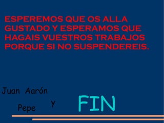 ESPEREMOS QUE OS ALLA GUSTADO Y ESPERAMOS QUE HAGAIS VUESTROS TRABAJOS PORQUE SI NO SUSPENDEREIS. Pepe  FIN Juan  Aarón y 