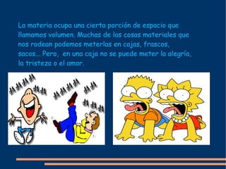 La materia ocupa una cierta porción de espacio que llamamos volumen. Muchas de las cosas materiales que nos rodean podemos meterlas en cajas, frascos, sacos... Pero,  en una caja no se puede meter la alegría, la tristeza o el amor. 