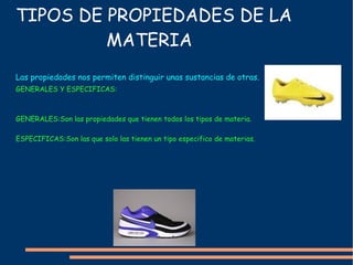 TIPOS DE PROPIEDADES DE LA  MATERIA GENERALES Y ESPECIFICAS: GENERALES:Son las propiedades que tienen todos los tipos de materia. ESPECIFICAS:Son las que solo las tienen un tipo especifico de materias. Las  propiedades  nos permiten  distinguir  unas sustancias de otras. 