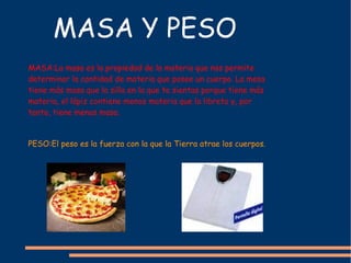 MASA Y PESO PESO:El peso es la fuerza con la que la Tierra atrae los cuerpos. MASA:La masa es la propiedad de la materia que nos permite determinar la cantidad de materia que posee un cuerpo. La mesa tiene más masa que la silla en la que te sientas porque tiene más materia, el lápiz contiene menos materia que la libreta y, por tanto, tiene menos masa. 