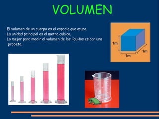 VOLUMEN  El volumen de un cuerpo es el espacio que ocupa. La unidad principal es el metro cubico. Lo mejor para medir el volumen de los  líquidos  es con una probeta. 