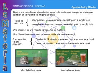 CAMBIOS FÍSICOS:  MEZCLAS Ocurre una mezcla cuando se juntan dos o más sustancias sin que se produzcan cambios en la materia de ninguna de ellas. Tipos de mezclas Heterogéneas: los componentes se distinguen a simple vista Homogéneas: los componentes  no se distinguen a simple vista Una aleación es una mezcla homogénea de metales . Componentes de una disolución Disolvente: Sustancia que se encuentra en mayor cantidad Soluto: Sustancia que se encuentra en menor cantidad Una disolución es una mezcla de una sustancia soluble en otra. Mezcla heterogenea Mezcla homogénea 