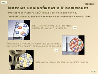 Mezclas homogéneas o Disoluciones Mezclas Sal disuelta en agua, mezcla homogénea que contiene: iones sodio Na +  y cloro Cl  -  entre moléculas de agua H 2 O Aire, mezcla homogénea de varios gases: nitrógeno N 2 , oxigeno O 2  y argón Ar Latón, mezcla homogénea sólida de cobre Cu y cinc Zn Propiedades y composición iguales en todos sus puntos. Aspecto uniforme, sus componentes no se distinguen a simple vista. 
