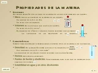 Propiedades de la materia Generales  Características Masa : Indica la cantidad de materia de un cuerpo.   Su unidad en el S.I. es Kg.    Se mide con la balanza. Volumen : Es el espacio que ocupa un cuerpo.   Se mide en el S.I. en m 3 .   El volumen de sólidos y líquidos puede medirse con la probeta.   La capacidad de un recipiente es su volumen interior . Densidad : Es la relación entre la masa y el volumen; d=   Sus unidades en el S.I. son kg/m 3 La densidad de un líquido puede medirse con el densímetro. Dureza : resistencia al rayado. Puntos de fusión y ebullición : Temperaturas fijas a las que se verifican esos cambios de estado. Solubilidad en agua y en otros disolventes … . AMPLIAR No tienen relación con la clase de materia de la que este formado un cuerpo. Sirven para identificar y diferenciar los distintos tipos de materia o de sustancias. 