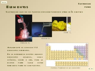 Actualmente se conocen 112 elementos diferentes. Elementos Sistema Periódico de los elementos Nitrógeno  N 2 Mercurio Hg Azufre  S 8 Sustancias puras Sustancias que no se pueden descomponer en otras más simples En la naturaleza existen algunos elementos aislados, como oxígeno, cobre o oro, pero la mayor parte suele estar formando parte de  compuestos . 
