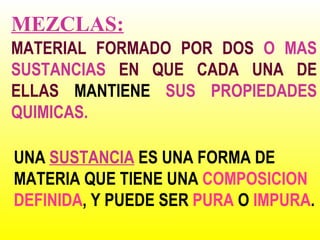 MEZCLAS:
MATERIAL FORMADO POR DOS O MAS
SUSTANCIAS EN QUE CADA UNA DE
ELLAS MANTIENE SUS PROPIEDADES
QUIMICAS.

UNA SUSTANCIA ES UNA FORMA DE
MATERIA QUE TIENE UNA COMPOSICION
DEFINIDA, Y PUEDE SER PURA O IMPURA.
 