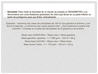 • Densidad :Para medir la densidad de un líquido se emplea un DENSÍMETRO. Los
  densímetros son unos flotadores graduados de vidrio que llevan en su parte inferior un
  lastre de perdigones para que floten verticalmente.

 Ejemplos: Llenamos dos vasos de precipitado de 100 ml con gasolina el primero y con
 leche el segundo. ¿Cuál de los dos vasos pesará más?. ¿Qué sustancia ocupará más
      volumen?. Consulte en la tabla las densidades de la gasolina y de la leche.

                Masa vaso (GASOLINA) = Masa vaso + Masa gasolina
                Masa gasolina= gasolina . V = 0'68 g/ml . 100 ml = 68 g
                  Masa basó (LECHE) = Masa vaso + Masa leche
                 Masa leche= leche . V = 1'03 g/ml . 100 ml = 103 g
 