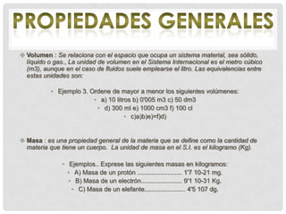  Volumen : Se relaciona con el espacio que ocupa un sistema material, sea sólido,
  líquido o gas., La unidad de volumen en el Sistema Internacional es el metro cúbico
  (m3), aunque en el caso de fluidos suele emplearse el litro. Las equivalencias entre
  estas unidades son:

           • Ejemplo 3. Ordene de mayor a menor los siguientes volúmenes:
                         • a) 10 litros b) 0'005 m3 c) 50 dm3
                          • d) 300 ml e) 1000 cm3 f) 100 cl
                                     • c)a)b)e)=f)d)


 Masa : es una propiedad general de la materia que se define como la cantidad de
  materia que tiene un cuerpo. La unidad de masa en el S.I. es el kilogramo (Kg).

               • Ejemplos.. Exprese las siguientes masas en kilogramos:
                 • A) Masa de un protón ......................... 1'7 10-21 mg.
                 • B) Masa de un electrón....................... 9'1 10-31 Kg.
                  • C) Masa de un elefante....................... 4'5 107 dg.
 