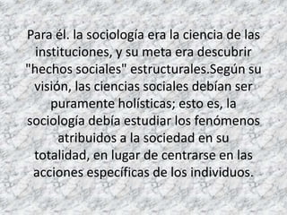 Para él. la sociología era la ciencia de las
  instituciones, y su meta era descubrir
"hechos sociales" estructurales.Según su
 visión, las ciencias sociales debían ser
     puramente holísticas; esto es, la
sociología debía estudiar los fenómenos
      atribuidos a la sociedad en su
 totalidad, en lugar de centrarse en las
 acciones específicas de los individuos.
 